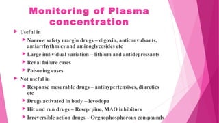 Monitoring of Plasma
concentration
 Useful in
 Narrow safety margin drugs – digoxin, anticonvulsants,
antiarrhythmics and aminoglycosides etc
 Large individual variation – lithium and antidepressants
 Renal failure cases
 Poisoning cases
 Not useful in
 Response mesurable drugs – antihypertensives, diuretics
etc
 Drugs activated in body – levodopa
 Hit and run drugs – Reseprpine, MAO inhibitors
 Irreversible action drugs – Orgnophosphorous compounds
 