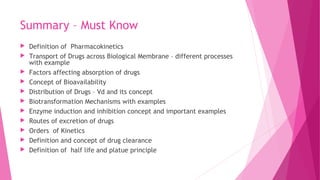 Summary – Must Know
 Definition of Pharmacokinetics
 Transport of Drugs across Biological Membrane – different processes
with example
 Factors affecting absorption of drugs
 Concept of Bioavailability
 Distribution of Drugs – Vd and its concept
 Biotransformation Mechanisms with examples
 Enzyme induction and inhibition concept and important examples
 Routes of excretion of drugs
 Orders of Kinetics
 Definition and concept of drug clearance
 Definition of half life and platue principle
 