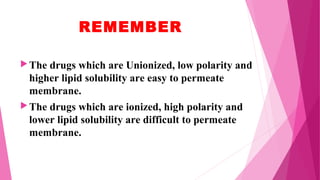 REMEMBER
The drugs which are Unionized, low polarity and
higher lipid solubility are easy to permeate
membrane.
The drugs which are ionized, high polarity and
lower lipid solubility are difficult to permeate
membrane.
 