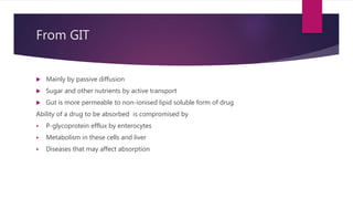 From GIT
 Mainly by passive diffusion
 Sugar and other nutrients by active transport
 Gut is more permeable to non-ionised lipid soluble form of drug
Ability of a drug to be absorbed is compromised by
 P-glycoprotein efflux by enterocytes
 Metabolism in these cells and liver
 Diseases that may affect absorption
 