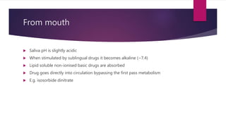 From mouth
 Saliva pH is slightly acidic
 When stimulated by sublingual drugs it becomes alkaline (~7.4)
 Lipid soluble non-ionised basic drugs are absorbed
 Drug goes directly into circulation bypassing the first pass metabolism
 E.g. isosorbide dinitrate
 