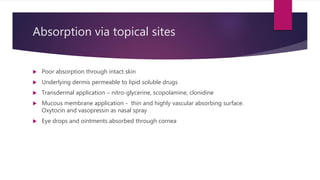 Absorption via topical sites
 Poor absorption through intact skin
 Underlying dermis permeable to lipid soluble drugs
 Transdermal application – nitro-glycerine, scopolamine, clonidine
 Mucous membrane application - thin and highly vascular absorbing surface.
Oxytocin and vasopressin as nasal spray
 Eye drops and ointments absorbed through cornea
 