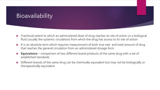 Bioavailability
 Fractional extent to which an administered dose of drug reaches its site of action or a biological
fluid (usually the systemic circulation) from which the drug has access to its site of action
 It is an absolute term which requires measurement of both true rate and total amount of drug
that reaches the general circulation from an administered dosage form
 Equivalence – comparison of two different brand products of the same drug with a set of
established standards
 Different brands of the same drug can be chemically equivalent but may not be biologically or
therapeutically equivalent
 