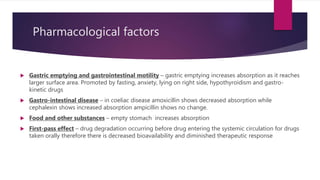 Pharmacological factors
 Gastric emptying and gastrointestinal motility – gastric emptying increases absorption as it reaches
larger surface area. Promoted by fasting, anxiety, lying on right side, hypothyroidism and gastro-
kinetic drugs
 Gastro-intestinal disease – in coeliac disease amoxicillin shows decreased absorption while
cephalexin shows increased absorption ampicillin shows no change.
 Food and other substances – empty stomach increases absorption
 First-pass effect – drug degradation occurring before drug entering the systemic circulation for drugs
taken orally therefore there is decreased bioavailability and diminished therapeutic response
 