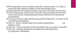  If the drug does not cross capillary walls aVd = plasma water i.e. 3L. Seen in
drugs with high molecular weight or lesser lipid soluble drugs
 Drugs highly bound to plasma proteins have a low aVd value and vice versa
 aVd for many drugs may be much more than the actual body volume which
means that they are widely distributed and are difficult to be removed by
haemodialysis.
 If a drug is having smaller aVd have less protein binding also , it is easier to be
removed by haemodialysis
 aVd<5L – drug is retained within the vascular compartment. e.g.
heparin, insulin
 aVd~15L – drug is restricted to the extracellular fluid. e.g. aspirin, amoxycillin
 aVd>20l – indicates distribution throughout the total body water.
e.g. phenytoin, methyldopa
 
