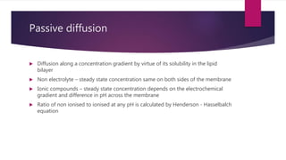 Passive diffusion
 Diffusion along a concentration gradient by virtue of its solubility in the lipid
bilayer
 Non electrolyte – steady state concentration same on both sides of the membrane
 Ionic compounds – steady state concentration depends on the electrochemical
gradient and difference in pH across the membrane
 Ratio of non ionised to ionised at any pH is calculated by Henderson - Hasselbalch
equation
 