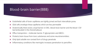 Blood-brain barrier(BBB)
 Endothelial cells of brain capillaries are tightly joined and lack intercellular pores
 Glial cells envelope these capillaries which are less permeable
 Anatomically there exists a dual barrier in CNS ; blood-brain barrier and the blood- CSF
barrier(located in the choroid plexus)
 Efflux transporters – molecular barrier. P-glycoprotein and ABCC1
 Protects brain tissue from toxic substances and some neurotransmitters
 Only lipid soluble non-ionised form of drugs penetrate
 Inflammatory conditions like meningitis increases penetration to penicillins
 