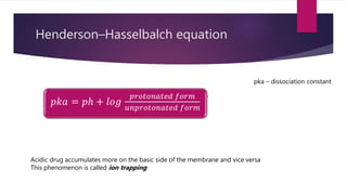 Henderson–Hasselbalch equation
𝑝𝑘𝑎 = 𝑝ℎ + 𝑙𝑜𝑔
𝑝𝑟𝑜𝑡𝑜𝑛𝑎𝑡𝑒𝑑 𝑓𝑜𝑟𝑚
𝑢𝑛𝑝𝑟𝑜𝑡𝑜𝑛𝑎𝑡𝑒𝑑 𝑓𝑜𝑟𝑚
pka – dissociation constant
Acidic drug accumulates more on the basic side of the membrane and vice versa
This phenomenon is called ion trapping
 