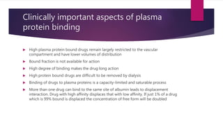 Clinically important aspects of plasma
protein binding
 High plasma protein bound drugs remain largely restricted to the vascular
compartment and have lower volumes of distribution
 Bound fraction is not available for action
 High degree of binding makes the drug long action
 High protein bound drugs are difficult to be removed by dialysis
 Binding of drugs to plasma proteins is a capacity-limited and saturable process
 More than one drug can bind to the same site of albumin leads to displacement
interaction. Drug with high affinity displaces that with low affinity. If just 1% of a drug
which is 99% bound is displaced the concentration of free form will be doubled
 