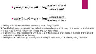  𝒑𝒌𝒂 𝒂𝒄𝒊𝒅 = 𝒑𝑯 + 𝐥𝐨𝐠
𝒏𝒐𝒏𝒊𝒐𝒏𝒊𝒔𝒆𝒅 𝒂𝒄𝒊𝒅
𝒊𝒐𝒏𝒊𝒔𝒆𝒅 𝒂𝒄𝒊𝒅
 𝒑𝒌𝒂 𝒃𝒂𝒔𝒆 = 𝒑𝒉 + 𝐥𝐨𝐠
𝒊𝒐𝒏𝒊𝒔𝒆𝒅 𝒃𝒂𝒔𝒆
𝒏𝒐𝒏𝒊𝒐𝒏𝒊𝒔𝒆𝒅 𝒃𝒂𝒔𝒆
 Stronger the acid / weaker the base lower will be the pka value
 Weakly basic drugs are non ionised in basic media and weakly acidic drugs non ionised in acidic media
 If 𝑝𝑘𝑎 = 𝑝𝐻 it would remain 50% ionised and 50% non ionised
 If pH increases or decreases by 1 unit there is a 10 fold increase or decrease in the ratio of the ionised
and non ionised fraction of the drug
 Strongly acidic / basic drugs remain predominantly ionised at all pH therefore poorly absorbed
 