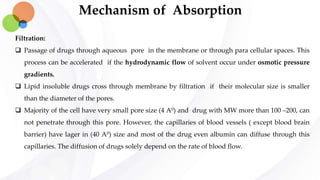 Mechanism of Absorption
Filtration:
 Passage of drugs through aqueous pore in the membrane or through para cellular spaces. This
process can be accelerated if the hydrodynamic flow of solvent occur under osmotic pressure
gradients.
 Lipid insoluble drugs cross through membrane by filtration if their molecular size is smaller
than the diameter of the pores.
 Majority of the cell have very small pore size (4 A0) and drug with MW more than 100 –200, can
not penetrate through this pore. However, the capillaries of blood vessels ( except blood brain
barrier) have lager in (40 A0) size and most of the drug even albumin can diffuse through this
capillaries. The diffusion of drugs solely depend on the rate of blood flow.
 