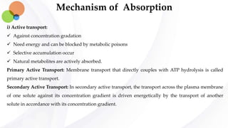 Mechanism of Absorption
i) Active transport:
 Against concentration gradation
 Need energy and can be blocked by metabolic poisons
 Selective accumulation occur
 Natural metabolites are actively absorbed.
Primary Active Transport: Membrane transport that directly couples with ATP hydrolysis is called
primary active transport.
Secondary Active Transport: In secondary active transport, the transport across the plasma membrane
of one solute against its concentration gradient is driven energetically by the transport of another
solute in accordance with its concentration gradient.
 