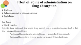 Effect of route of administration on
drug absorption
 Oral route
 Subcutaneous route or intramuscular route
 Topical route
Oral Route:
a) Effective barrier:
Epithelial lining (unionized lipid soluble drug- alcohol); rate of absorption is proportional to their
lipid : water partition co-efficient.
Acidic drug like aspirin, salicylates, barbiturate---- absorbed well from stomach,
Basic drug like morphine, atropine, quinine etc. absorb well form duodenum.
 