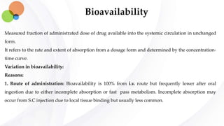 Bioavailability
Measured fraction of administrated dose of drug available into the systemic circulation in unchanged
form.
It refers to the rate and extent of absorption from a dosage form and determined by the concentration-
time curve.
Variation in bioavailability:
Reasons:
1. Route of administration: Bioavailability is 100% from i.v. route but frequently lower after oral
ingestion due to either incomplete absorption or fast pass metabolism. Incomplete absorption may
occur from S.C injection due to local tissue binding but usually less common.
 