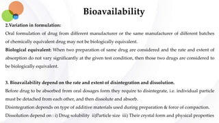 Bioavailability
2.Variation in formulation:
Oral formulation of drug from different manufacturer or the same manufacturer of different batches
of chemically equivalent drug may not be biologically equivalent.
Biological equivalent: When two preparation of same drug are considered and the rate and extent of
absorption do not vary significantly at the given test condition, then those two drugs are considered to
be biologically equivalent.
3. Bioavailability depend on the rate and extent of disintegration and dissolution.
Before drug to be absorbed from oral dosages form they require to disintegrate, i.e. individual particle
must be detached from each other, and then dissolute and absorb.
Disintegration depends on type of additive materials used during preparation & force of compaction.
Dissolution depend on : i) Drug solubility ii)Particle size iii) Their crystal form and physical properties
 