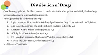 Distribution of Drugs
Once the drugs gain into the blood stream, it translocates to the other part where initially had no drugs
(movement according to concentration gradient).
Factor governing the distribution of drugs:
i. Lipid : water partition co-efficient of drug (lipid insoluble drug do not enter cell , so Vd is less)
ii. pKa value of drug (high pKa at physiological condition reduce the Vd)
iii. Degree of plasma protein bindings (reduce Vd)
iv. Affinity for different tissue (increase Vd)
v. Fat : lean body mass ratio (if ratio more Vd is less incase of electrolyte)
vi. Disease like CHF, uremia, cirrhosis (reduce Vd)
V = Volume of Distribution.
 