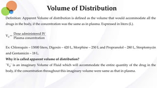Volume of Distribution
Definition: Apparent Volume of distribution is defined as the volume that would accommodate all the
drugs in the body, if the concentration was the same as in plasma. Expressed in liters (L).
Vd =
Ex: Chloroquin – 13000 liters, Digoxin – 420 L, Morphine – 250 L and Propranolol – 280 L, Streptomycin
and Gentamicin – 18 L.
Why it is called apparent volume of distribution?
`Vd` is an imaginary Volume of Fluid which will accommodate the entire quantity of the drug in the
body, if the concentration throughout this imaginary volume were same as that in plasma.
Dose administered IV
Plasma concentration
 