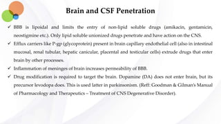 Brain and CSF Penetration
 BBB is lipoidal and limits the entry of non-lipid soluble drugs (amikacin, gentamicin,
neostigmine etc.). Only lipid soluble unionized drugs penetrate and have action on the CNS.
 Efflux carriers like P-gp (glycoprotein) present in brain capillary endothelial cell (also in intestinal
mucosal, renal tubular, hepatic canicular, placental and testicular cells) extrude drugs that enter
brain by other processes.
 Inflammation of meninges of brain increases permeability of BBB.
 Drug modification is required to target the brain. Dopamine (DA) does not enter brain, but its
precursor levodopa does. This is used latter in parkinsonism. (Reff: Goodman & Gilman’s Manual
of Pharmacology and Therapeutics – Treatment of CNS Degenerative Disorder).
 
