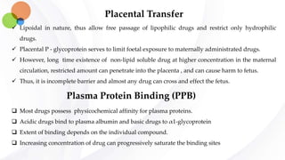 Placental Transfer
 Lipoidal in nature, thus allow free passage of lipophilic drugs and restrict only hydrophilic
drugs.
 Placental P - glycoprotein serves to limit foetal exposure to maternally administrated drugs.
 However, long time existence of non-lipid soluble drug at higher concentration in the maternal
circulation, restricted amount can penetrate into the placenta , and can cause harm to fetus.
 Thus, it is incomplete barrier and almost any drug can cross and effect the fetus.
Plasma Protein Binding (PPB)
 Most drugs possess physicochemical affinity for plasma proteins.
 Acidic drugs bind to plasma albumin and basic drugs to α1-glycoprotein
 Extent of binding depends on the individual compound.
 Increasing concentration of drug can progressively saturate the binding sites
 