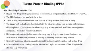 Plasma Protein Binding (PPB)
The clinical significance of PPB:
 Highly PPB drugs are largely restricted to the vascular compartment and tend to have lower Vd.
 The PPB fraction is not available for action.
 There is an equilibration between PPB fraction of drug and free molecules of drug.
 The drugs with high physicochemical affinity for plasma proteins (e.g. aspirin, sulfonamides,
chloramphenicol) can replace the other drugs (e.g. acenocoumarol, warfarin) or endogenous
compounds (bilirubin) with lower affinity.
 High degree of protein binding makes the drug long acting, because bound fraction is not
available for metabolism, unless it is actively excreted by liver or kidney tubules.
 Generally expressed plasma concentrations of the drug refer to bound as well as free drug.
 In hypoalbuminemia, binding may be reduced and high concentration of free drug may be
attained (e.g. phenytoin).
 
