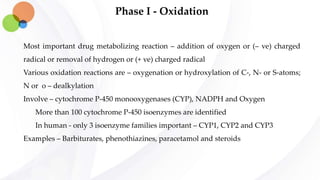 Phase I - Oxidation
Most important drug metabolizing reaction – addition of oxygen or (– ve) charged
radical or removal of hydrogen or (+ ve) charged radical
Various oxidation reactions are – oxygenation or hydroxylation of C-, N- or S-atoms;
N or o – dealkylation
Involve – cytochrome P-450 monooxygenases (CYP), NADPH and Oxygen
More than 100 cytochrome P-450 isoenzymes are identified
In human - only 3 isoenzyme families important – CYP1, CYP2 and CYP3
Examples – Barbiturates, phenothiazines, paracetamol and steroids
 