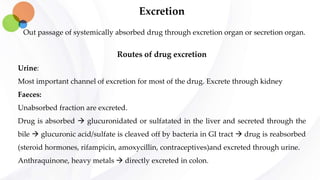 Excretion
Out passage of systemically absorbed drug through excretion organ or secretion organ.
Routes of drug excretion
Urine:
Most important channel of excretion for most of the drug. Excrete through kidney
Faeces:
Unabsorbed fraction are excreted.
Drug is absorbed  glucuronidated or sulfatated in the liver and secreted through the
bile  glucuronic acid/sulfate is cleaved off by bacteria in GI tract  drug is reabsorbed
(steroid hormones, rifampicin, amoxycillin, contraceptives)and excreted through urine.
Anthraquinone, heavy metals  directly excreted in colon.
 