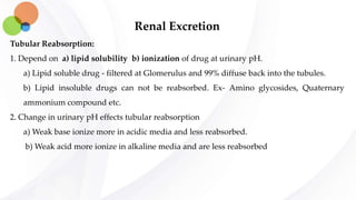 Renal Excretion
Tubular Reabsorption:
1. Depend on a) lipid solubility b) ionization of drug at urinary pH.
a) Lipid soluble drug - filtered at Glomerulus and 99% diffuse back into the tubules.
b) Lipid insoluble drugs can not be reabsorbed. Ex- Amino glycosides, Quaternary
ammonium compound etc.
2. Change in urinary pH effects tubular reabsorption
a) Weak base ionize more in acidic media and less reabsorbed.
b) Weak acid more ionize in alkaline media and are less reabsorbed
 
