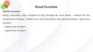 Renal Excretion
Tubular Secretion:
Energy dependent active transport of drug through the renal tubule – reduces the free
concentration of drugs – further, more drug dissociation from plasma binding – again more
secretion.
– organic acid transport
– organic base transport.
 