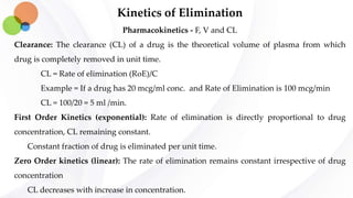Kinetics of Elimination
Pharmacokinetics - F, V and CL
Clearance: The clearance (CL) of a drug is the theoretical volume of plasma from which
drug is completely removed in unit time.
CL = Rate of elimination (RoE)/C
Example = If a drug has 20 mcg/ml conc. and Rate of Elimination is 100 mcg/min
CL = 100/20 = 5 ml /min.
First Order Kinetics (exponential): Rate of elimination is directly proportional to drug
concentration, CL remaining constant.
Constant fraction of drug is eliminated per unit time.
Zero Order kinetics (linear): The rate of elimination remains constant irrespective of drug
concentration
CL decreases with increase in concentration.
 