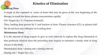 Kinetics of Elimination
Loading Dose:
A single or few repeated or series of doses that may be given at the very beginning of the
therapy to reach the desire plasma concentration rapidly.
LD= Target Cp x V / Fraction of dose(F)
Thus, loading dose govern by V and fraction of dose. Plasma clearance (CL) or plasma half
life do not have any influence on Loading dose.
Maintenance Dose:
It is the amount of drug require to give in each intervals to replace the drug eliminated at
that particular interval since the preceding dose require to maintain a steady state of drug
always in the body.
Maintenance dose = dosing rate x dosing interval
Dosing rate = Target Cp x CL.
 