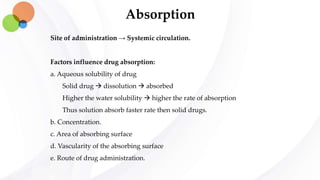 Absorption
Site of administration → Systemic circulation.
Factors influence drug absorption:
a. Aqueous solubility of drug
Solid drug  dissolution  absorbed
Higher the water solubility  higher the rate of absorption
Thus solution absorb faster rate then solid drugs.
b. Concentration.
c. Area of absorbing surface
d. Vascularity of the absorbing surface
e. Route of drug administration.
 