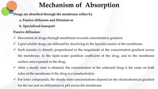 Mechanism of Absorption
Drugs are absorbed through the membrane either by
a. Passive diffusion and filtration or
b. Specialized transport
Passive diffusion:
 Movement of drugs through membrane towards concentration gradient.
 Lipid soluble drugs are diffused by dissolving in the lipoidal matrix of the membrane.
 Such transfer is directly proportional to the magnitude of the concentration gradient across
the membrane, to the lipid–water partition coefficient of the drug, and to the membrane
surface area exposed to the drug.
 After a steady state is attained, the concentration of the unbound drug is the same on both
sides of the membrane if the drug is a nonelectrolyte.
 For ionic compounds, the steady-state concentrations depend on the electrochemical gradient
for the ion and on differences in pH across the membrane.
 