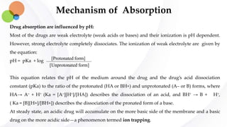 Mechanism of Absorption
Drug absorption are influenced by pH:
Most of the drugs are weak electrolyte (weak acids or bases) and their ionization is pH dependent.
However, strong electrolyte completely dissociates. The ionization of weak electrolyte are given by
the equation:
pH = pKa + log
This equation relates the pH of the medium around the drug and the drug’s acid dissociation
constant (pKa) to the ratio of the protonated (HA or BH+) and unprotonated (A– or B) forms, where
HA→ A– + H+ (Ka = [A–][H+]/[HA]) describes the dissociation of an acid, and BH+ → B + H+,
( Ka = [B][H+]/[BH+]) describes the dissociation of the pronated form of a base.
At steady state, an acidic drug will accumulate on the more basic side of the membrane and a basic
drug on the more acidic side—a phenomenon termed ion trapping.
[Protonated form]
[Unprotonated form]
 