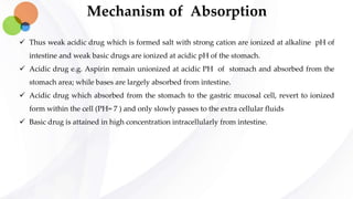 Mechanism of Absorption
 Thus weak acidic drug which is formed salt with strong cation are ionized at alkaline pH of
intestine and weak basic drugs are ionized at acidic pH of the stomach.
 Acidic drug e.g. Aspirin remain unionized at acidic PH of stomach and absorbed from the
stomach area; while bases are largely absorbed from intestine.
 Acidic drug which absorbed from the stomach to the gastric mucosal cell, revert to ionized
form within the cell (PH= 7 ) and only slowly passes to the extra cellular fluids
 Basic drug is attained in high concentration intracellularly from intestine.
 
