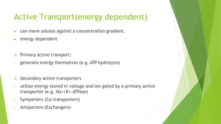Active Transport(energy dependent)
▶ can move solutes against a concentration gradient.
▶ energy dependent
 Primary active transport:
• generate energy themselves (e.g. ATP hydrolysis)
 Secondary active transporters
• utilize energy stored in voltage and ion gated by a primary active
transporter (e.g. Na+/K+-ATPase)
• Symporters (Co-transporters)
• Antiporters (Exchangers)
 