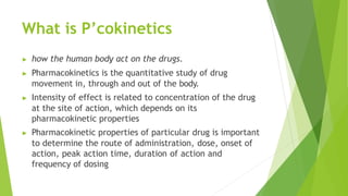What is P’cokinetics
▶ how the human body act on the drugs.
▶ Pharmacokinetics is the quantitative study of drug
movement in, through and out of the body.
▶ Intensity of effect is related to concentration of the drug
at the site of action, which depends on its
pharmacokinetic properties
▶ Pharmacokinetic properties of particular drug is important
to determine the route of administration, dose, onset of
action, peak action time, duration of action and
frequency of dosing
 