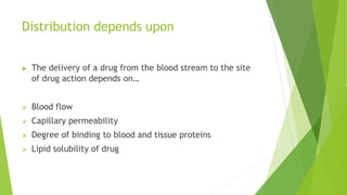 Distribution depends upon
▶ The delivery of a drug from the blood stream to the site
of drug action depends on…
 Blood flow
 Capillary permeability
 Degree of binding to blood and tissue proteins
 Lipid solubility of drug
 