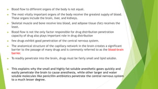 ▶ Blood flow to different organs of the body is not equal.
▶ The most vitally important organs of the body receive the greatest supply of blood.
These organs include the brain, liver, and kidneys.
▶ Skeletal muscle and bone receive less blood, and adipose tissue (fat) receives the
least.
▶ Blood flow is not the only factor responsible for drug distribution penetration
capacity of drug also plays important role in drug distribution
▶ few drugs exhibit good penetration of the central nervous system.
▶ The anatomical structure of the capillary network in the brain creates a significant
barrier to the passage of many drugs and is commonly referred to as the blood-brain
barrier.
▶ To readily penetrate into the brain, drugs must be fairly small and lipid soluble.
▶ This explains why the small and highly fat-soluble anesthetic gases quickly and
easily penetrate the brain to cause anesthesia, while other larger and water
soluble molecules like penicillin antibiotics penetrate the central nervous system
to a much lesser degree.
 