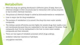 Metabolism
▶ While the drugs are getting distributed in different parts of body, there are
chemical changes in their structures due to interaction with various enzymes
or due to other chemical reactions.
▶ The process of chemical change is called as biotransformation or metabolism.
▶ Liver is major site for drug metabolism
▶ The purpose of metabolism is to convert the drug into more water soluble
compounds.
▶ The kidneys cannot efficiently excrete highly fat-soluble drugs that readily cross
cell membranes because they are reabsorbed in the last stages of filtration. These
compounds must first be metabolized in the liver to more water-soluble
compounds and then removed.
▶ There are two types of metabolic processes which drugs undergo.
1. oxidation-reduction reactions or hydrolysis.
2. conjugation reactions.
 