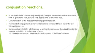 conjugation reactions.
▶ In this type of reaction the drug undergoing change is joined with another substance,
such as glucuronic acid, sulfuric acid, acetic acid, or an amino acid.
▶ Glucuronidation is the most common conjugation reaction.
▶ The result of conjugation is a more water-soluble compound that is easier for the
kidneys to excrete.
▶ Some agents are initially administered as an inactive compound (prodrug) in order to
improve availability or reduce side effects.
Eg. Leodopa/carbidopa – dopamine in the treatment of Parkinson’s disease
 