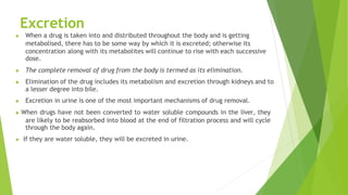 Excretion
▶ When a drug is taken into and distributed throughout the body and is getting
metabolised, there has to be some way by which it is excreted; otherwise its
concentration along with its metabolites will continue to rise with each successive
dose.
▶ The complete removal of drug from the body is termed as its elimination.
▶ Elimination of the drug includes its metabolism and excretion through kidneys and to
a lesser degree into bile.
▶ Excretion in urine is one of the most important mechanisms of drug removal.
▶ When drugs have not been converted to water soluble compounds in the liver, they
are likely to be reabsorbed into blood at the end of filtration process and will cycle
through the body again.
▶ If they are water soluble, they will be excreted in urine.
 