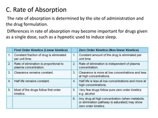 C. Rate of Absorption
The rate of absorption is determined by the site of administration and
the drug formulation.
Differences in rate of absorption may become important for drugs given
as a single dose, such as a hypnotic used to induce sleep.
 