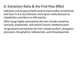 D. Extraction Ratio & the First-Pass Effect
Lidocaine and verapamil both used to treat cardiac arrhythmias
and have F< 0.4, but lidocaine never given orally because its
metabolites contribute to CNS toxicity.
Other drugs highly extracted by the liver include morphine,
isoniazid, propranolol, and several tricyclic antidepressants
Drugs poorly extracted by the liver include warfarin, diazepam,
phenytoin, theophylline, tolbutamide, and chlorpropamide
 