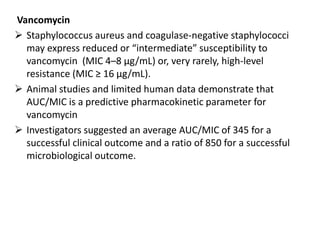 Vancomycin
 Staphylococcus aureus and coagulase-negative staphylococci
may express reduced or “intermediate” susceptibility to
vancomycin (MIC 4–8 μg/mL) or, very rarely, high-level
resistance (MIC ≥ 16 μg/mL).
 Animal studies and limited human data demonstrate that
AUC/MIC is a predictive pharmacokinetic parameter for
vancomycin
 Investigators suggested an average AUC/MIC of 345 for a
successful clinical outcome and a ratio of 850 for a successful
microbiological outcome.
 