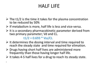 HALF LIFE
 The t1/2 is the time it takes for the plasma concentration
to be reduced by 50%
 If metabolism is more, half life is less and vice-versa.
 It is a secondary pharmacokinetic parameter derived from
two primary parameter; Vd and CL.
t1/2 = 0.693 * Vss/CL
 It determines the dosing interval and time required to
reach the steady state and time required for elimation.
 Drugs having short half lives are administered more
frequently than those having longer half life.
 It takes 4-5 half lives for a drug to reach its steady state.
.
 