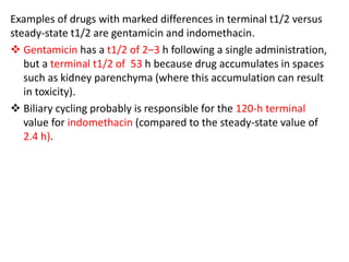 Examples of drugs with marked differences in terminal t1/2 versus
steady-state t1/2 are gentamicin and indomethacin.
 Gentamicin has a t1/2 of 2–3 h following a single administration,
but a terminal t1/2 of 53 h because drug accumulates in spaces
such as kidney parenchyma (where this accumulation can result
in toxicity).
 Biliary cycling probably is responsible for the 120-h terminal
value for indomethacin (compared to the steady-state value of
2.4 h).
 