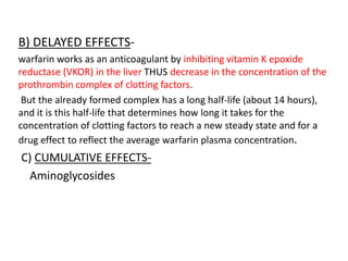 B) DELAYED EFFECTS-
warfarin works as an anticoagulant by inhibiting vitamin K epoxide
reductase (VKOR) in the liver THUS decrease in the concentration of the
prothrombin complex of clotting factors.
But the already formed complex has a long half-life (about 14 hours),
and it is this half-life that determines how long it takes for the
concentration of clotting factors to reach a new steady state and for a
drug effect to reflect the average warfarin plasma concentration.
C) CUMULATIVE EFFECTS-
Aminoglycosides
 