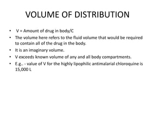 VOLUME OF DISTRIBUTION
• V = Amount of drug in body/C
• The volume here refers to the fluid volume that would be required
to contain all of the drug in the body.
• It is an imaginary volume.
• V exceeds known volume of any and all body compartments.
• E.g.. - value of V for the highly lipophilic antimalarial chloroquine is
15,000 L
 