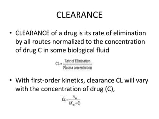 CLEARANCE
• CLEARANCE of a drug is its rate of elimination
by all routes normalized to the concentration
of drug C in some biological fluid
• With first-order kinetics, clearance CL will vary
with the concentration of drug (C),
 
