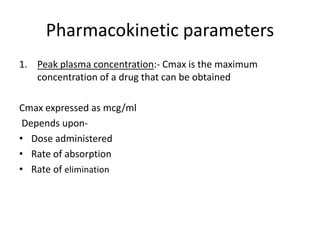 Pharmacokinetic parameters
1. Peak plasma concentration:- Cmax is the maximum
concentration of a drug that can be obtained
Cmax expressed as mcg/ml
Depends upon-
• Dose administered
• Rate of absorption
• Rate of elimination
 
